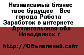 Независимый бизнес-твое будущее - Все города Работа » Заработок в интернете   . Архангельская обл.,Новодвинск г.